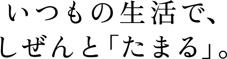 いつもの生活で、しぜんと「たまる」